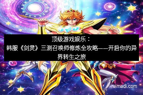 顶级游戏娱乐：韩服《剑灵》三测召唤师修炼全攻略——开启你的异界转生之旅