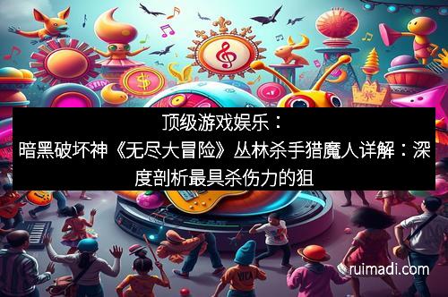 顶级游戏娱乐：暗黑破坏神《无尽大冒险》丛林杀手猎魔人详解：深度剖析最具杀伤力的狙击手